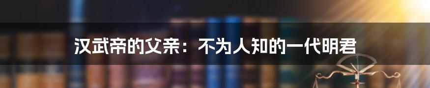 汉武帝的父亲:不为人知的一代明君