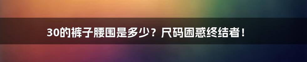 30的裤子腰围是多少?尺码困惑终结者!