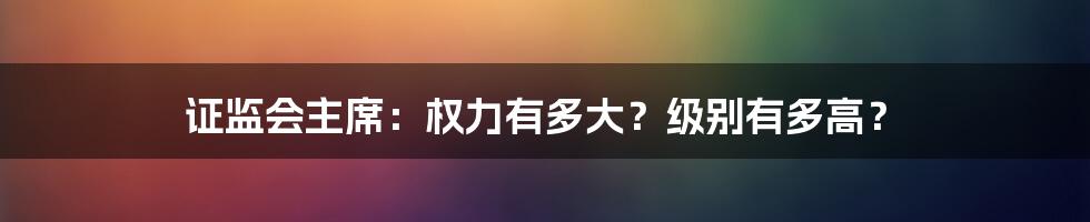 证监会主席:权力有多大?级别有多高?
