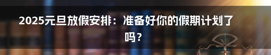 2025元旦放假安排:准备好你的假期计划了吗?