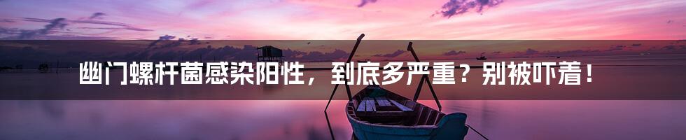 幽门螺杆菌感染阳性,到底多严重?别被吓着!