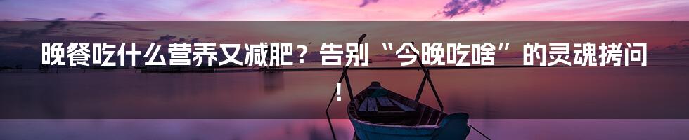 晚餐吃什么营养又减肥？告别“今晚吃啥”的灵魂拷问！