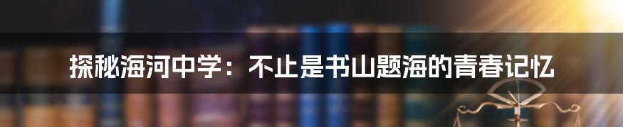 探秘海河中学:不止是书山题海的青春记忆