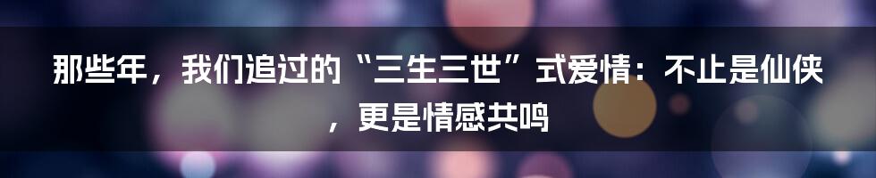 那些年,我们追过的“三生三世”式爱情:不止是仙侠,更是情感共鸣
