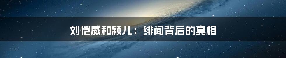 刘恺威和颖儿:绯闻背后的真相