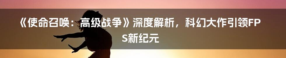 《使命召唤:高级战争》深度解析,科幻大作引领FPS新纪元