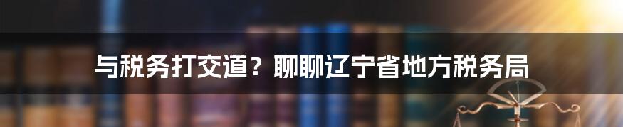 与税务打交道?聊聊辽宁省地方税务局