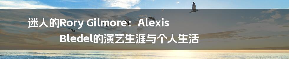 迷人的Rory Gilmore:Alexis Bledel的演艺生涯与个人生活
