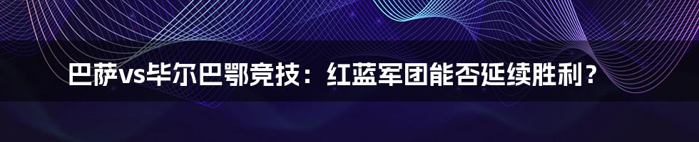 巴萨vs毕尔巴鄂竞技:红蓝军团能否延续胜利?