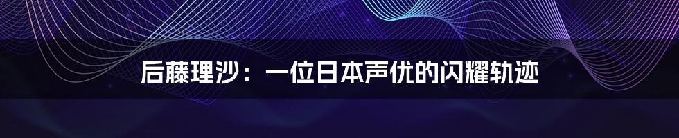 后藤理沙:一位日本声优的闪耀轨迹