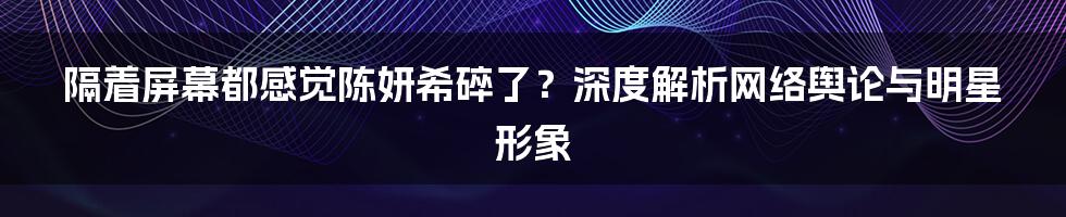 隔着屏幕都感觉陈妍希碎了?深度解析网络舆论与明星形象