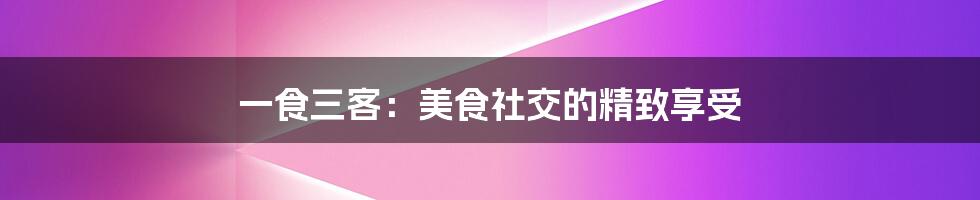 一食三客:美食社交的精致享受