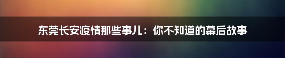 东莞长安疫情那些事儿:你不知道的幕后故事