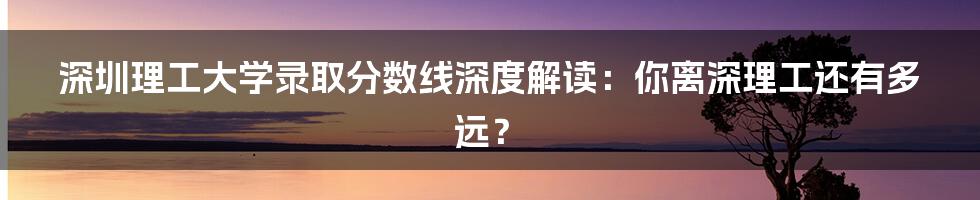 深圳理工大学录取分数线深度解读:你离深理工还有多远?
