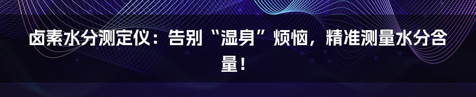 卤素水分测定仪:告别“湿身”烦恼,精准测量水分含量!