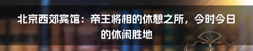 北京西郊宾馆:帝王将相的休憩之所,今时今日的休闲胜地