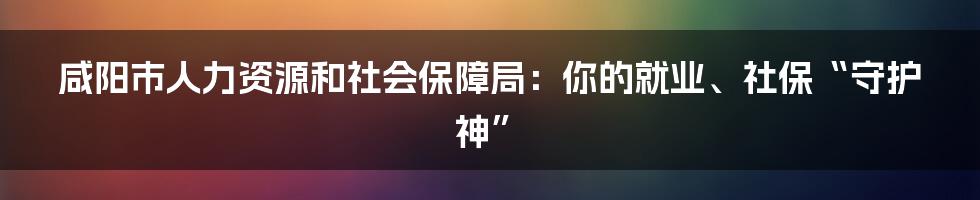咸阳市人力资源和社会保障局:你的就业、社保“守护神”