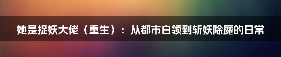 她是捉妖大佬(重生):从都市白领到斩妖除魔的日常