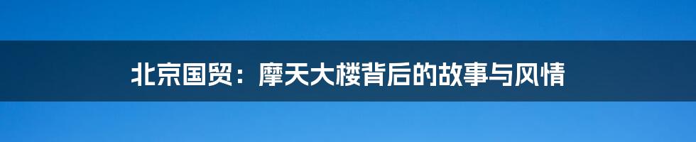 北京国贸:摩天大楼背后的故事与风情