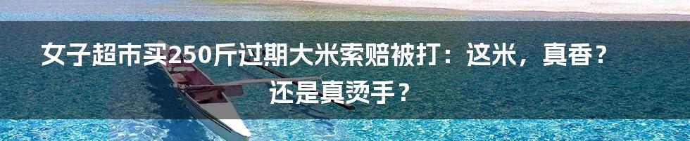 女子超市买250斤过期大米索赔被打:这米,真香?还是真烫手?