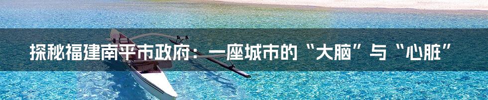 探秘福建南平市政府:一座城市的“大脑”与“心脏”