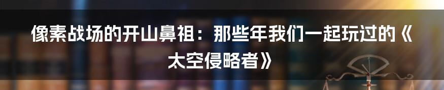 像素战场的开山鼻祖:那些年我们一起玩过的《太空侵略者》
