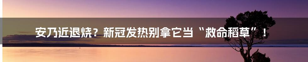 安乃近退烧?新冠发热别拿它当“救命稻草”!