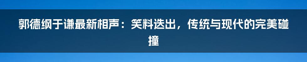 郭德纲于谦最新相声:笑料迭出,传统与现代的完美碰撞
