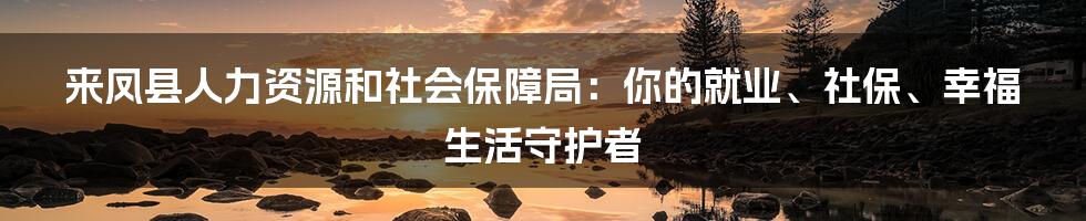 来凤县人力资源和社会保障局:你的就业、社保、幸福生活守护者