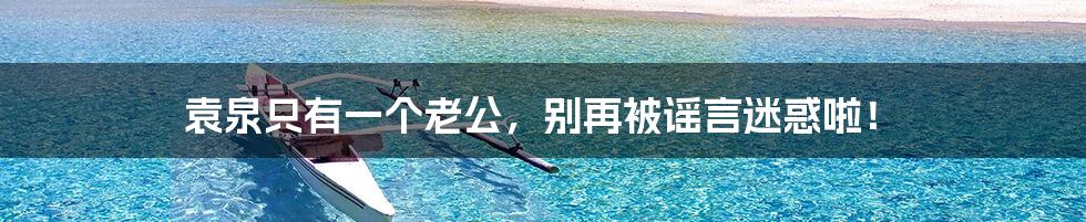 袁泉只有一个老公,别再被谣言迷惑啦!