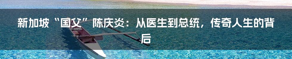 新加坡“国父”陈庆炎:从医生到总统,传奇人生的背后