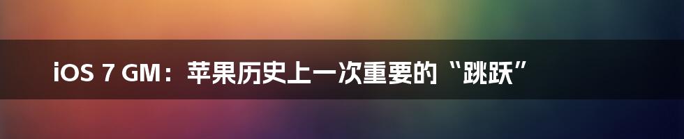 iOS 7 GM:苹果历史上一次重要的“跳跃”