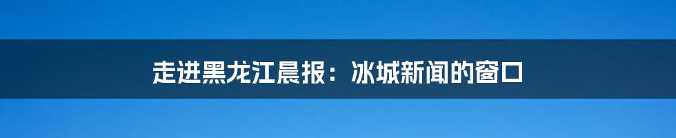 走进黑龙江晨报:冰城新闻的窗口