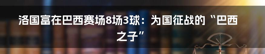洛国富在巴西赛场8场3球：为国征战的“巴西之子”