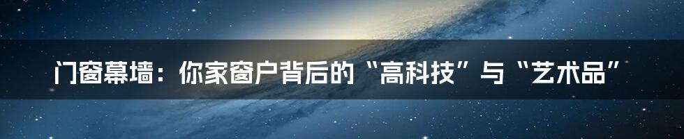 门窗幕墙：你家窗户背后的“高科技”与“艺术品”