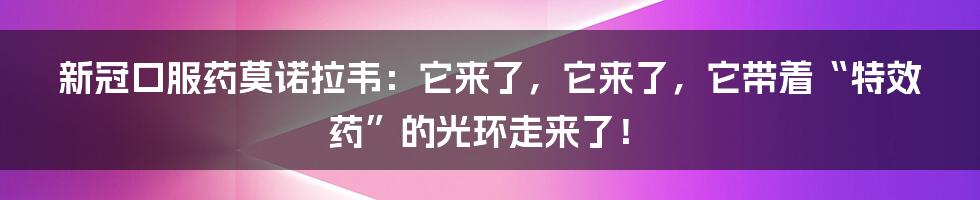 新冠口服药莫诺拉韦:它来了,它来了,它带着“特效药”的光环走来了!