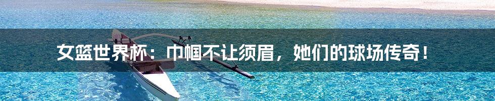 女篮世界杯:巾帼不让须眉,她们的球场传奇!