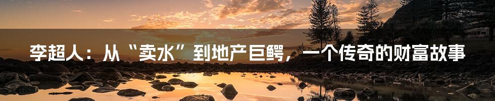 李超人:从“卖水”到地产巨鳄,一个传奇的财富故事