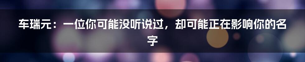 车瑞元:一位你可能没听说过,却可能正在影响你的名字