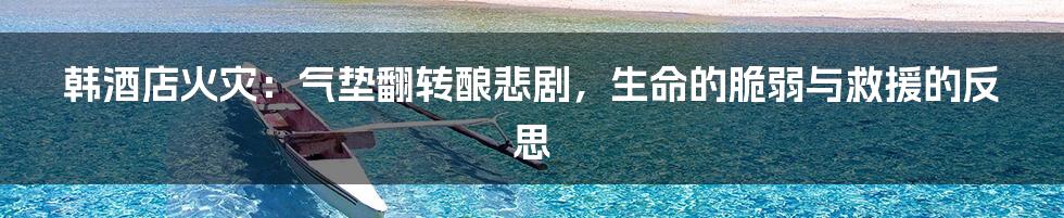 韩酒店火灾:气垫翻转酿悲剧,生命的脆弱与救援的反思