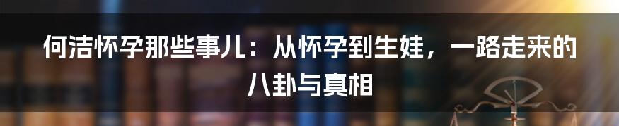 何洁怀孕那些事儿:从怀孕到生娃,一路走来的八卦与真相