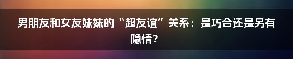 男朋友和女友妹妹的“超友谊”关系:是巧合还是另有隐情?