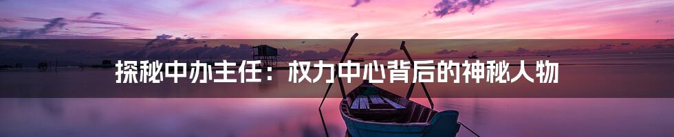 探秘中办主任:权力中心背后的神秘人物