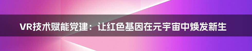 VR技术赋能党建:让红色基因在元宇宙中焕发新生