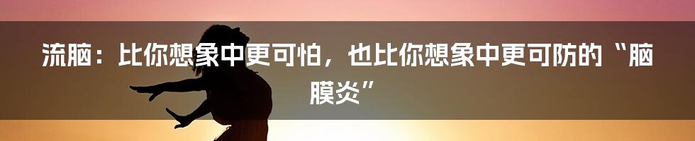 流脑:比你想象中更可怕,也比你想象中更可防的“脑膜炎”