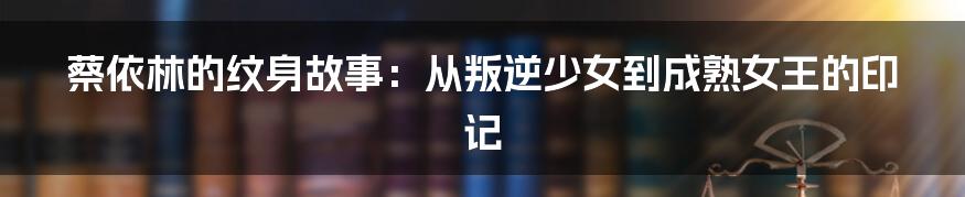 蔡依林的纹身故事:从叛逆少女到成熟女王的印记