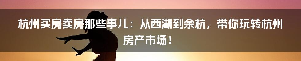 杭州买房卖房那些事儿:从西湖到余杭,带你玩转杭州房产市场!
