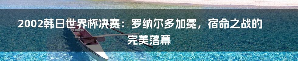 2002韩日世界杯决赛:罗纳尔多加冕,宿命之战的完美落幕