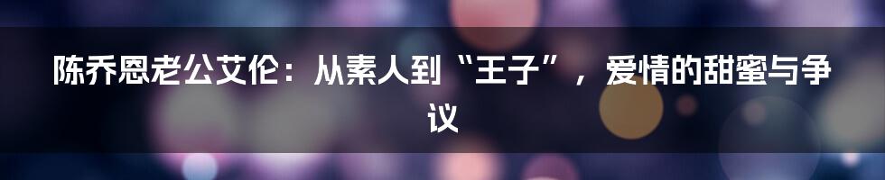陈乔恩老公艾伦:从素人到“王子”,爱情的甜蜜与争议
