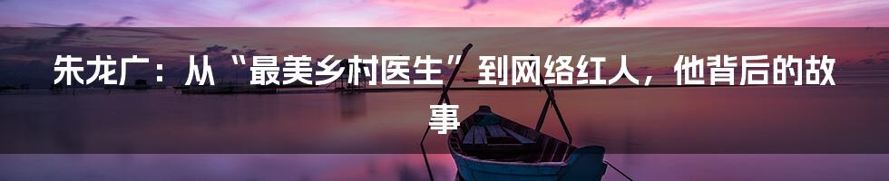 朱龙广:从“最美乡村医生”到网络红人,他背后的故事